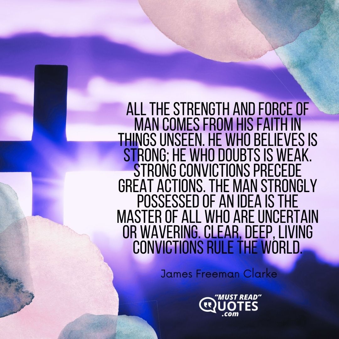 All the strength and force of man comes from his faith in things unseen. He who believes is strong; he who doubts is weak. Strong convictions precede great actions. The man strongly possessed of an idea is the master of all who are uncertain or wavering. Clear, deep, living convictions rule the world.