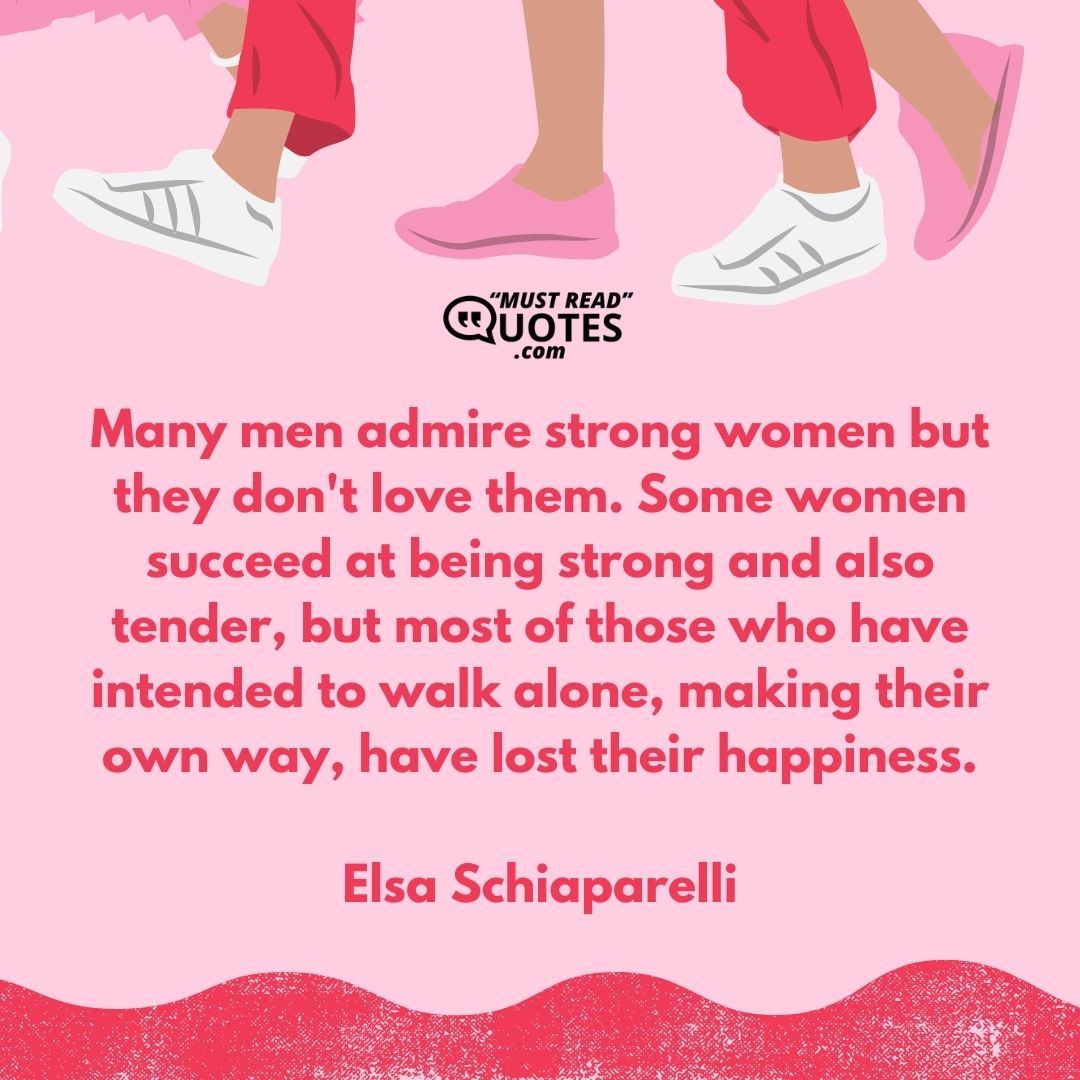 Many men admire strong women but they don't love them. Some women succeed at being strong and also tender, but most of those who have intended to walk alone, making their own way, have lost their happiness.