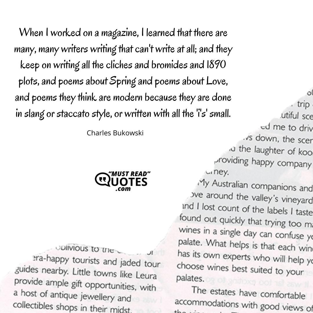 When I worked on a magazine, I learned that there are many, many writers writing that can't write at all; and they keep on writing all the cliches and bromides and 1890 plots, and poems about Spring and poems about Love, and poems they think are modern because they are done in slang or staccato style, or written with all the 'i's' small.