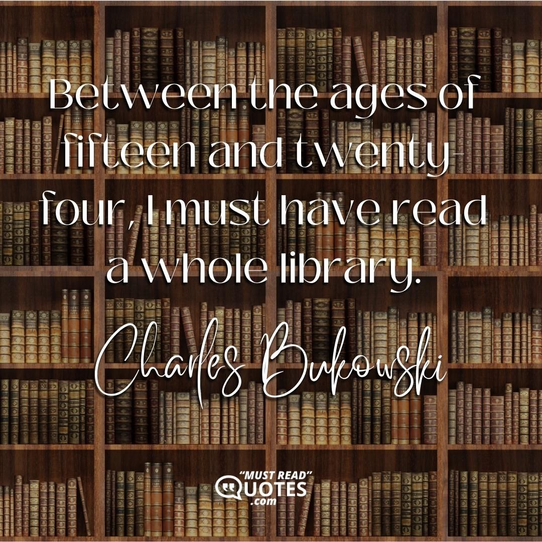 Between the ages of fifteen and twenty-four, I must have read a whole library.