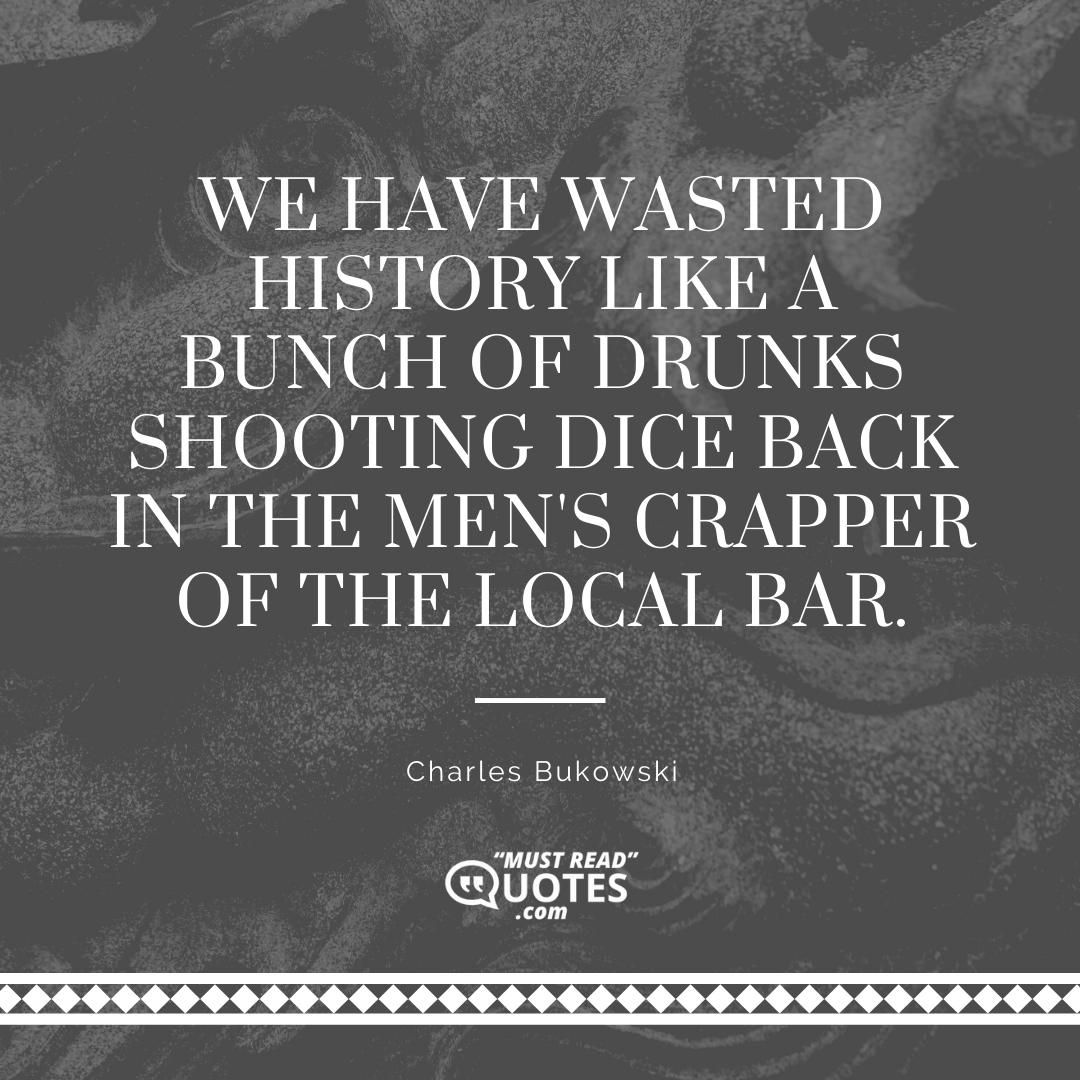 We have wasted History like a bunch of drunks shooting dice back in the men's crapper of the local bar.