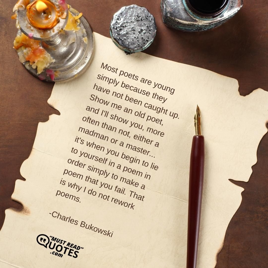 Most poets are young simply because they have not been caught up. Show me an old poet, and I'll show you, more often than not, either a madman or a master... it's when you begin to lie to yourself in a poem in order simply to make a poem that you fail. That is why I do not rework poems.