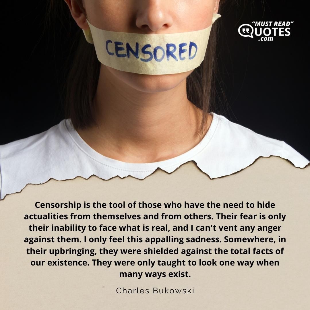Censorship is the tool of those who have the need to hide actualities from themselves and from others. Their fear is only their inability to face what is real, and I can't vent any anger against them. I only feel this appalling sadness. Somewhere, in their upbringing, they were shielded against the total facts of our existence. They were only taught to look one way when many ways exist.