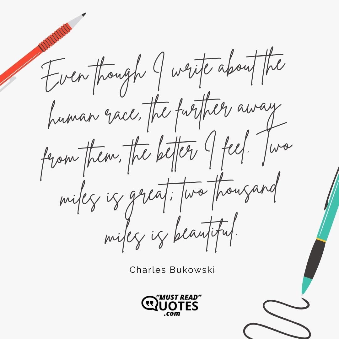 Even though I write about the human race, the further away from them, the better I feel. Two miles is great; two thousand miles is beautiful.