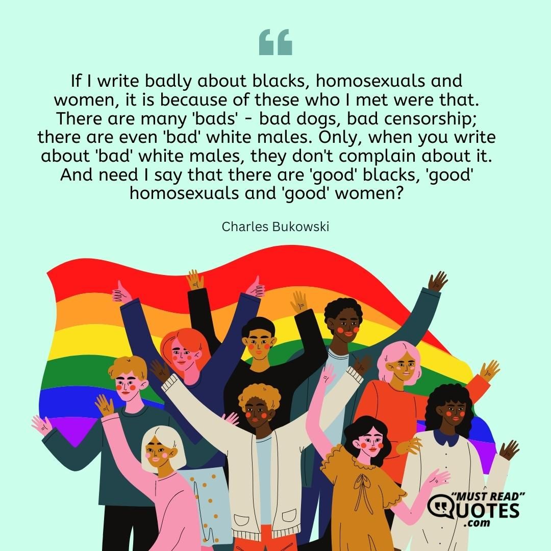 If I write badly about blacks, homosexuals and women, it is because of these who I met were that. There are many 'bads' - bad dogs, bad censorship; there are even 'bad' white males. Only, when you write about 'bad' white males, they don't complain about it. And need I say that there are 'good' blacks, 'good' homosexuals and 'good' women?