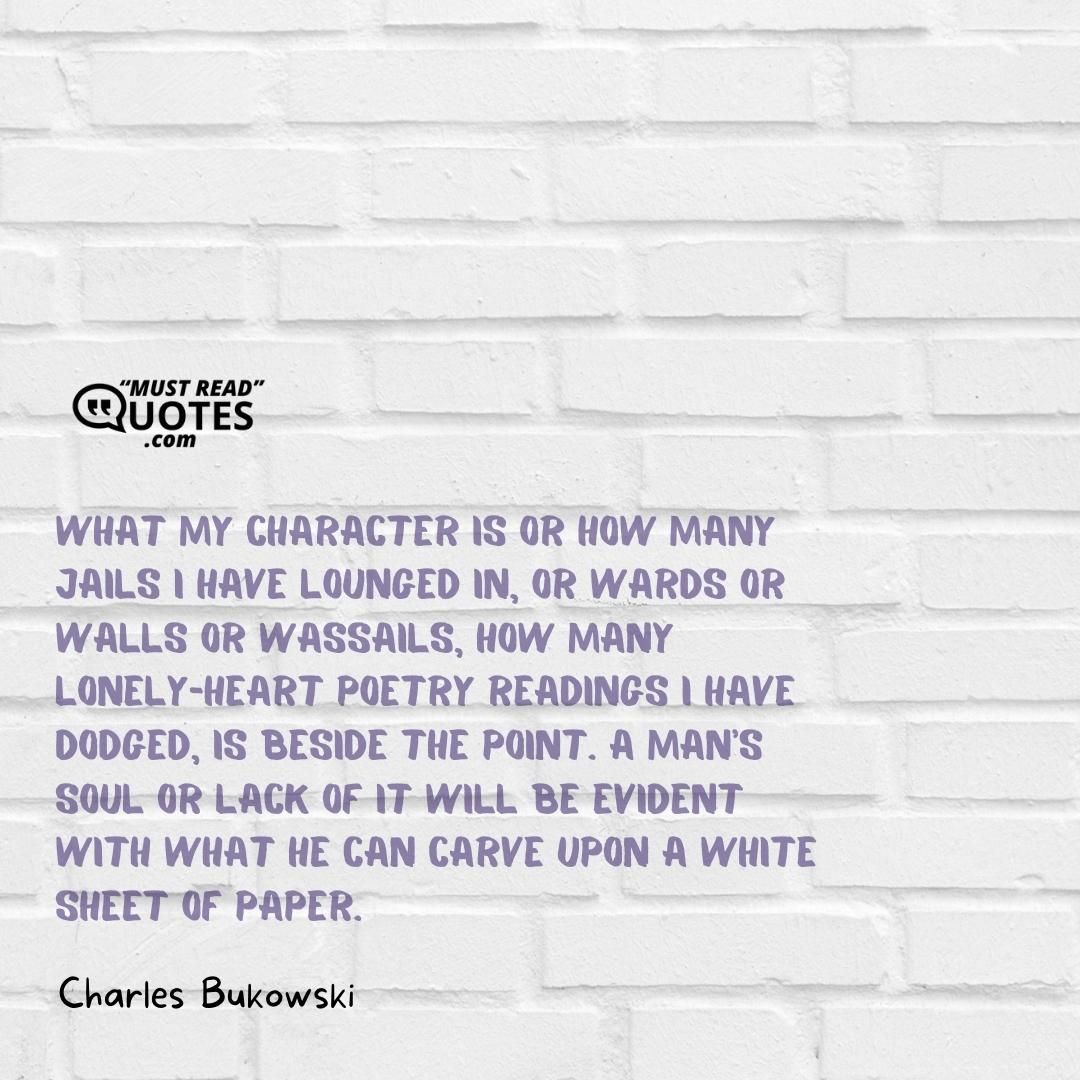 What my character is or how many jails I have lounged in, or wards or walls or wassails, how many lonely-heart poetry readings I have dodged, is beside the point. A man's soul or lack of it will be evident with what he can carve upon a white sheet of paper.