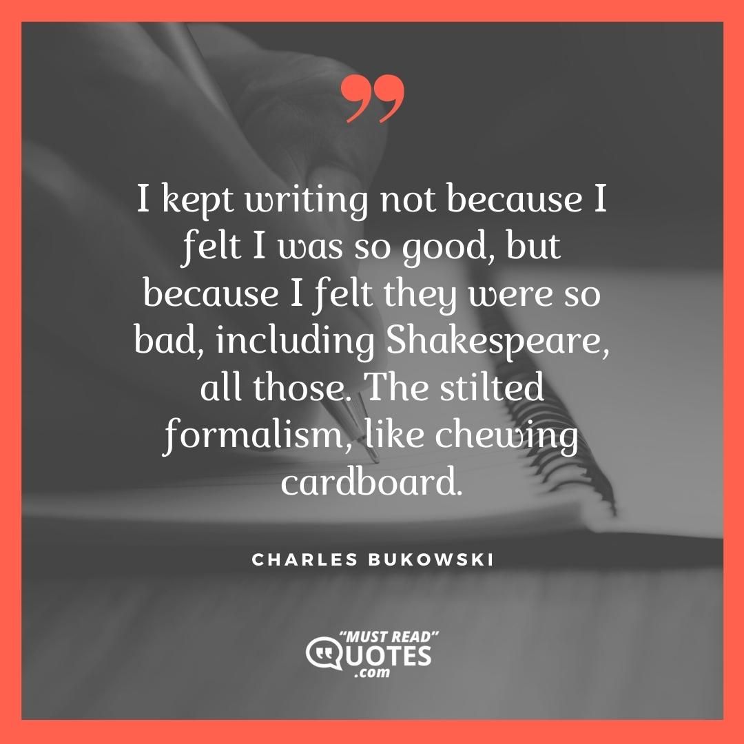 I kept writing not because I felt I was so good, but because I felt they were so bad, including Shakespeare, all those. The stilted formalism, like chewing cardboard.