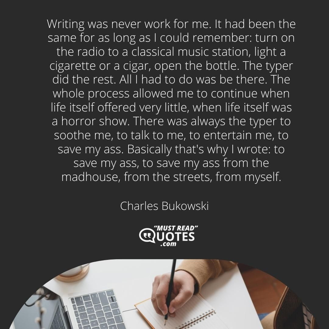 Writing was never work for me. It had been the same for as long as I could remember: turn on the radio to a classical music station, light a cigarette or a cigar, open the bottle. The typer did the rest. All I had to do was be there. The whole process allowed me to continue when life itself offered very little, when life itself was a horror show. There was always the typer to soothe me, to talk to me, to entertain me, to save my ass. Basically that's why I wrote: to save my ass, to save my ass from the madhouse, from the streets, from myself.