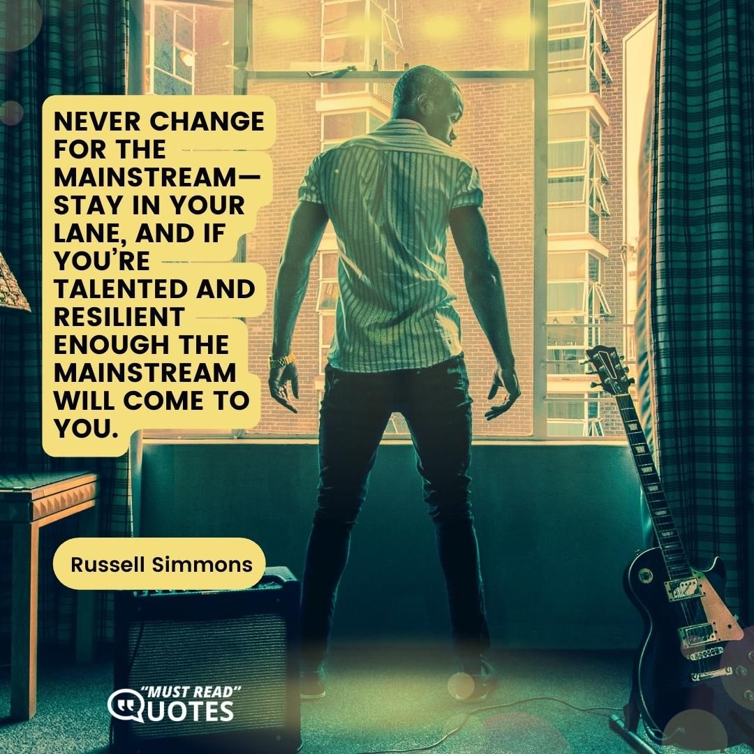 Never change for the mainstream—stay in your lane, and if you’re talented and resilient enough the mainstream will come to you.