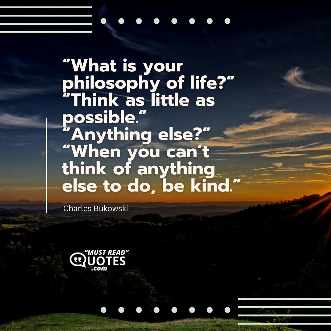 “What is your philosophy of life?” “Think as little as possible.” “Anything else?” “When you can’t think of anything else to do, be kind.”