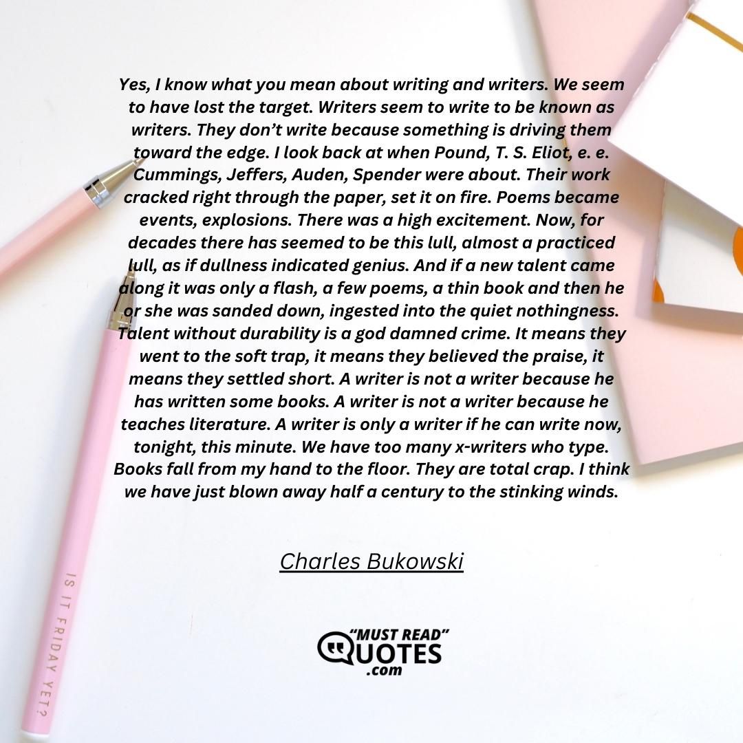 Yes, I know what you mean about writing and writers. We seem to have lost the target. Writers seem to write to be known as writers. They don’t write because something is driving them toward the edge. I look back at when Pound, T. S. Eliot, e. e. Cummings, Jeffers, Auden, Spender were about. Their work cracked right through the paper, set it on fire. Poems became events, explosions. There was a high excitement. Now, for decades there has seemed to be this lull, almost a practiced lull, as if dullness indicated genius. And if a new talent came along it was only a flash, a few poems, a thin book and then he or she was sanded down, ingested into the quiet nothingness. Talent without durability is a god damned crime. It means they went to the soft trap, it means they believed the praise, it means they settled short. A writer is not a writer because he has written some books. A writer is not a writer because he teaches literature. A writer is only a writer if he can write now, tonight, this minute. We have too many x-writers who type. Books fall from my hand to the floor. They are total crap. I think we have just blown away half a century to the stinking winds.
