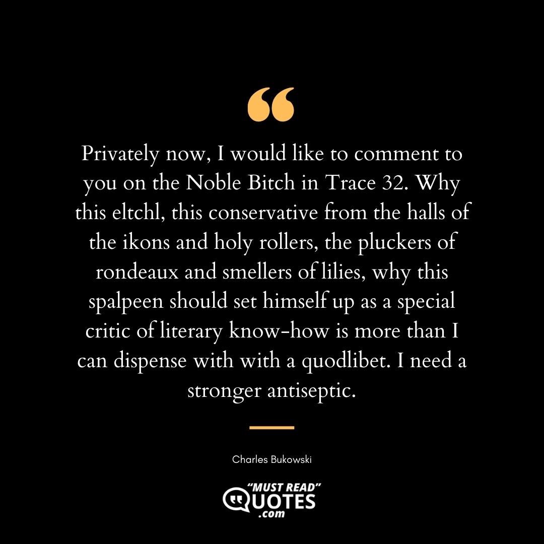Privately now, I would like to comment to you on the Noble Bitch in Trace 32. Why this eltchl, this conservative from the halls of the ikons and holy rollers, the pluckers of rondeaux and smellers of lilies, why this spalpeen should set himself up as a special critic of literary know-how is more than I can dispense with with a quodlibet. I need a stronger antiseptic.