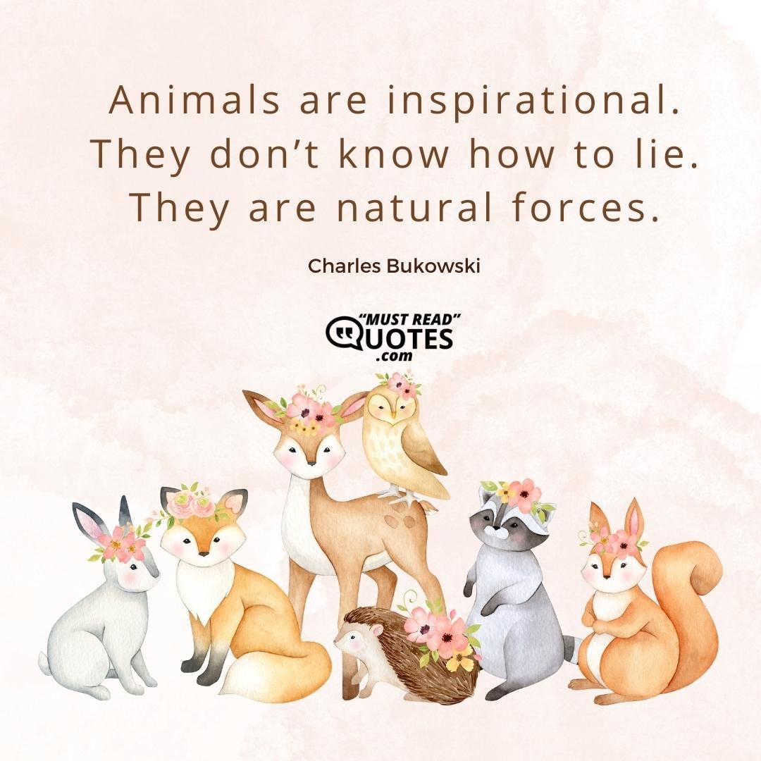 Animals are inspirational. They don’t know how to lie. They are natural forces.