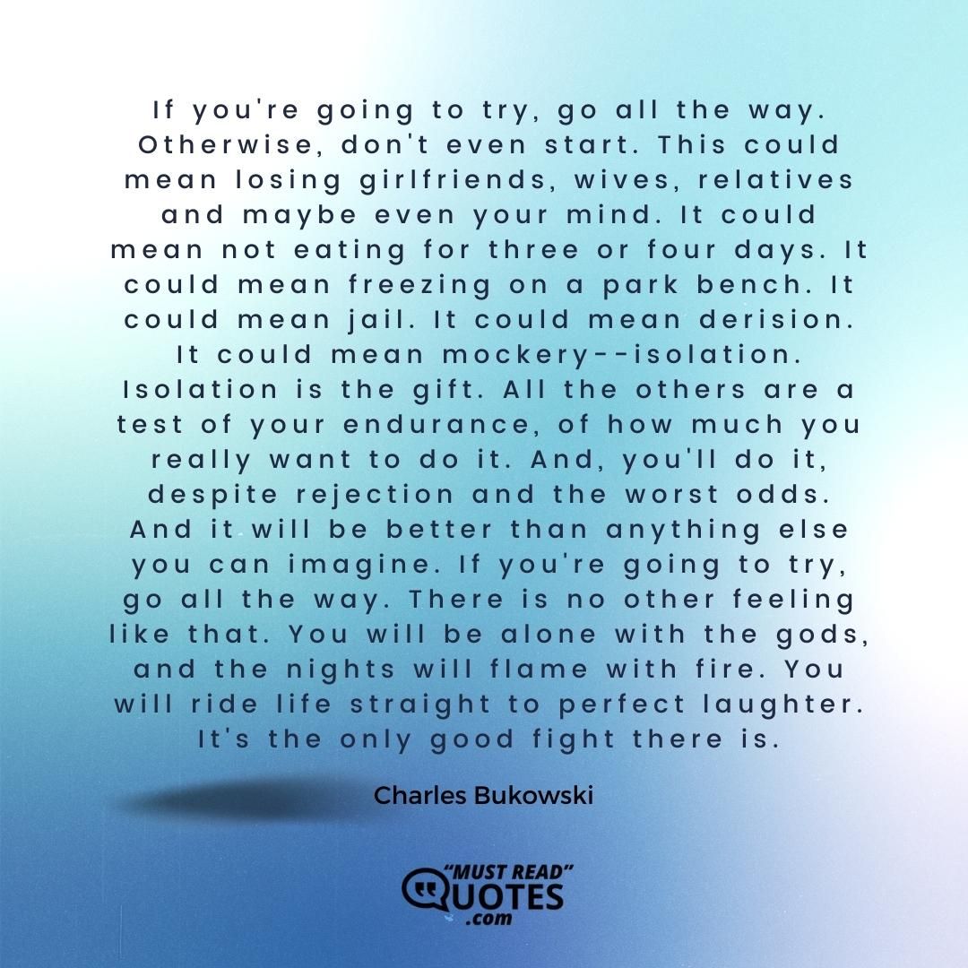 If you're going to try, go all the way. Otherwise, don't even start. This could mean losing girlfriends, wives, relatives and maybe even your mind. It could mean not eating for three or four days. It could mean freezing on a park bench. It could mean jail. It could mean derision. It could mean mockery--isolation. Isolation is the gift. All the others are a test of your endurance, of how much you really want to do it. And, you'll do it, despite rejection and the worst odds. And it will be better than anything else you can imagine. If you're going to try, go all the way. There is no other feeling like that. You will be alone with the gods, and the nights will flame with fire. You will ride life straight to perfect laughter. It's the only good fight there is.