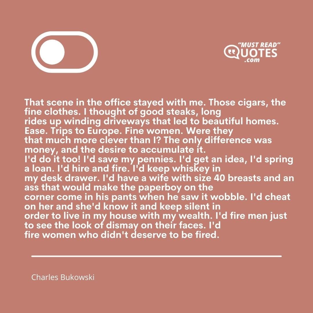 That scene in the office stayed with me. Those cigars, the fine clothes. I thought of good steaks, long rides up winding driveways that led to beautiful homes. Ease. Trips to Europe. Fine women. Were they that much more clever than I? The only difference was money, and the desire to accumulate it. I'd do it too! I'd save my pennies. I'd get an idea, I'd spring a loan. I'd hire and fire. I'd keep whiskey in my desk drawer. I'd have a wife with size 40 breasts and an ass that would make the paperboy on the corner come in his pants when he saw it wobble. I'd cheat on her and she'd know it and keep silent in order to live in my house with my wealth. I'd fire men just to see the look of dismay on their faces. I'd fire women who didn't deserve to be fired.