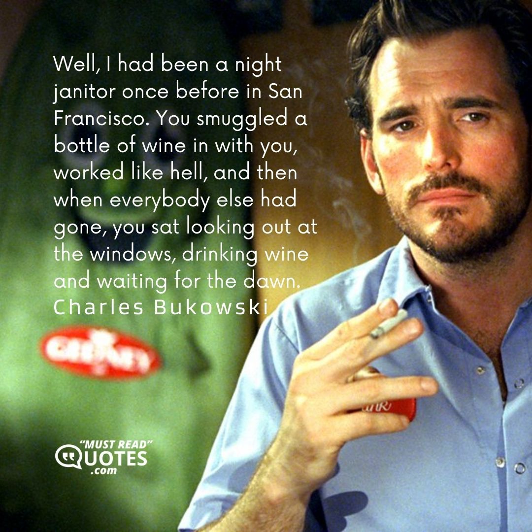 Well, I had been a night janitor once before in San Francisco. You smuggled a bottle of wine in with you, worked like hell, and then when everybody else had gone, you sat looking out at the windows, drinking wine and waiting for the dawn.