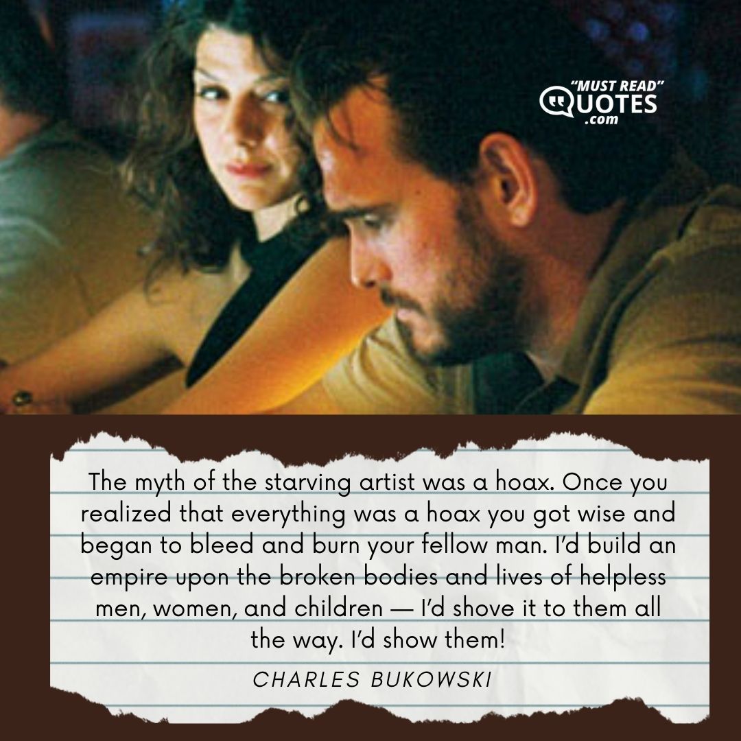 The myth of the starving artist was a hoax. Once you realized that everything was a hoax you got wise and began to bleed and burn your fellow man. I’d build an empire upon the broken bodies and lives of helpless men, women, and children — I’d shove it to them all the way. I’d show them!