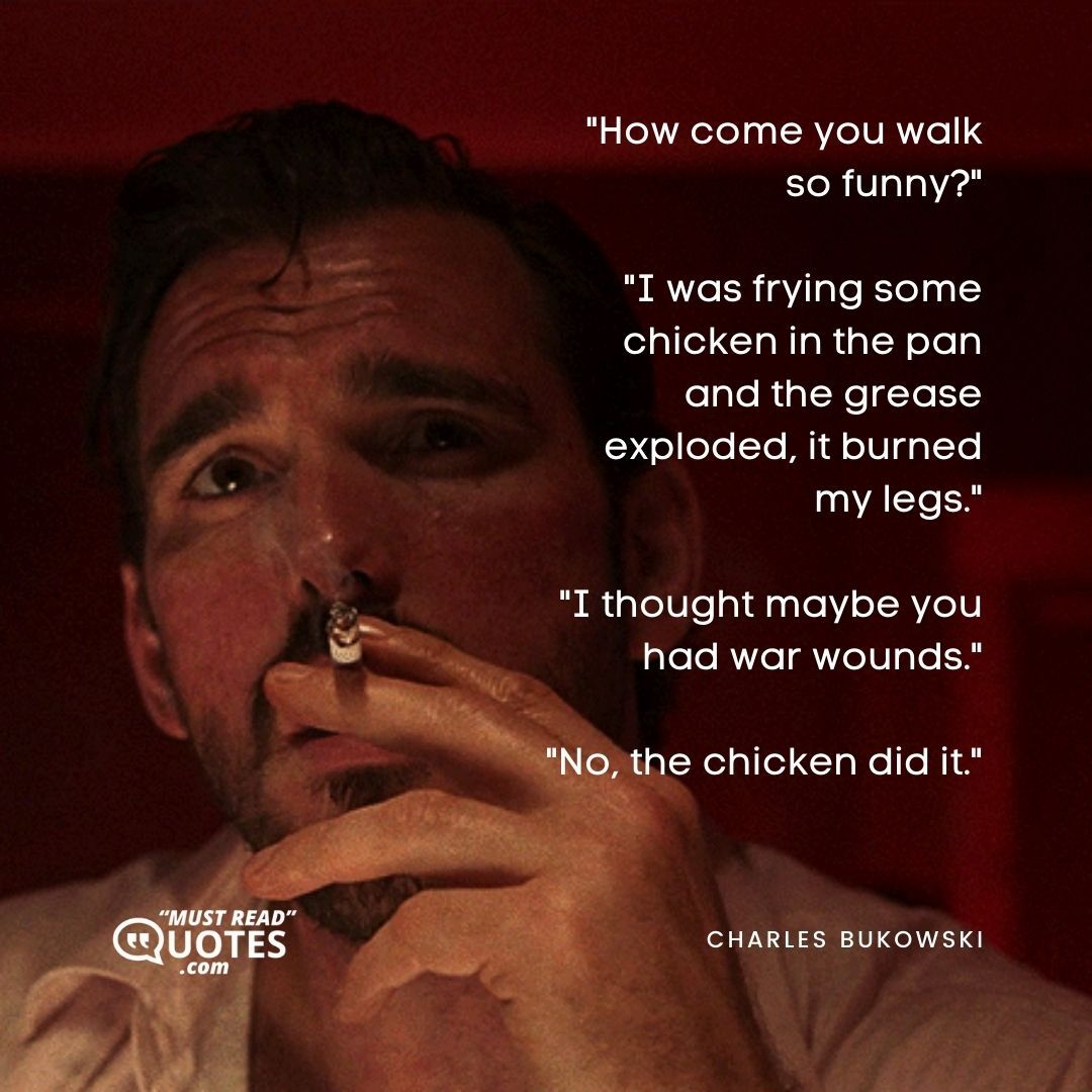 "How come you walk so funny?" "I was frying some chicken in the pan and the grease exploded, it burned my legs." "I thought maybe you had war wounds." "No, the chicken did it."