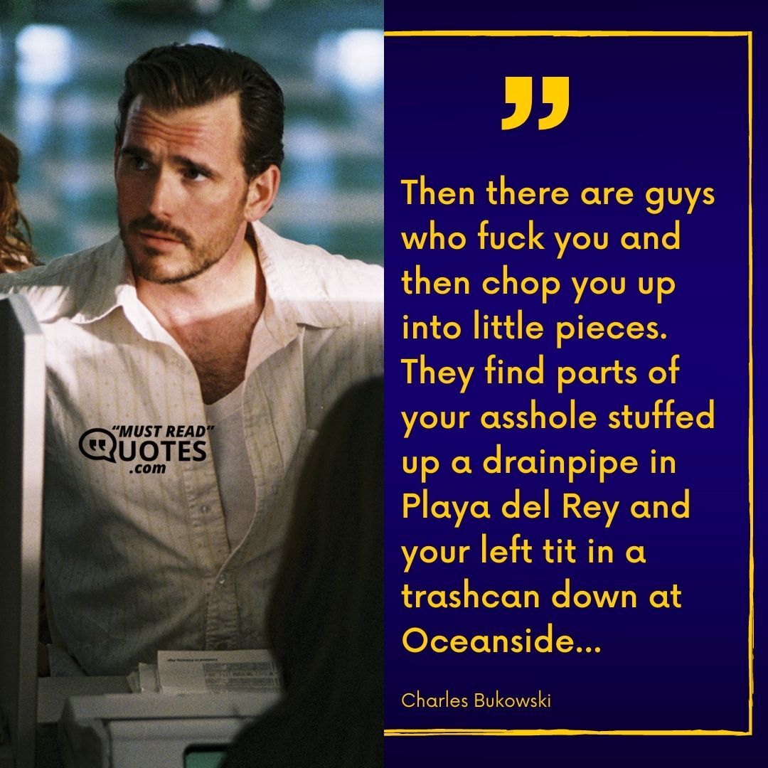 Then there are guys who fuck you and then chop you up into little pieces. They find parts of your asshole stuffed up a drainpipe in Playa del Rey and your left tit in a trashcan down at Oceanside...