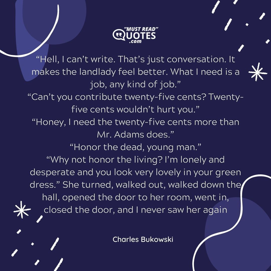 “Hell, I can’t write. That’s just conversation. It makes the landlady feel better. What I need is a job, any kind of job.” “Can’t you contribute twenty-five cents? Twenty-five cents wouldn’t hurt you.” “Honey, I need the twenty-five cents more than Mr. Adams does.” “Honor the dead, young man.” “Why not honor the living? I’m lonely and desperate and you look very lovely in your green dress.” She turned, walked out, walked down the hall, opened the door to her room, went in, closed the door, and I never saw her again.