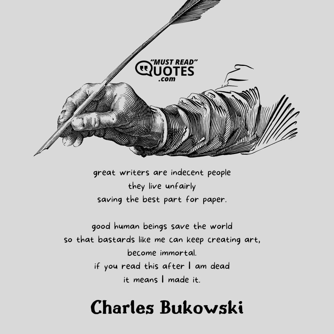 great writers are indecent people they live unfairly saving the best part for paper. good human beings save the world so that bastards like me can keep creating art, become immortal. if you read this after I am dead it means I made it.