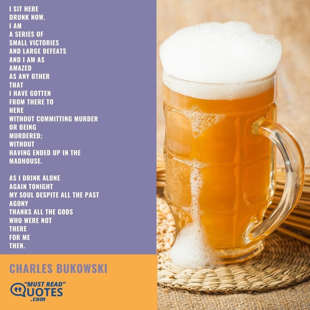 I sit here drunk now. I am a series of small victories and large defeats and I am as amazed as any other that I have gotten from there to here without committing murder or being murdered; without having ended up in the madhouse. as I drink alone again tonight my soul despite all the past agony thanks all the gods who were not there for me then.