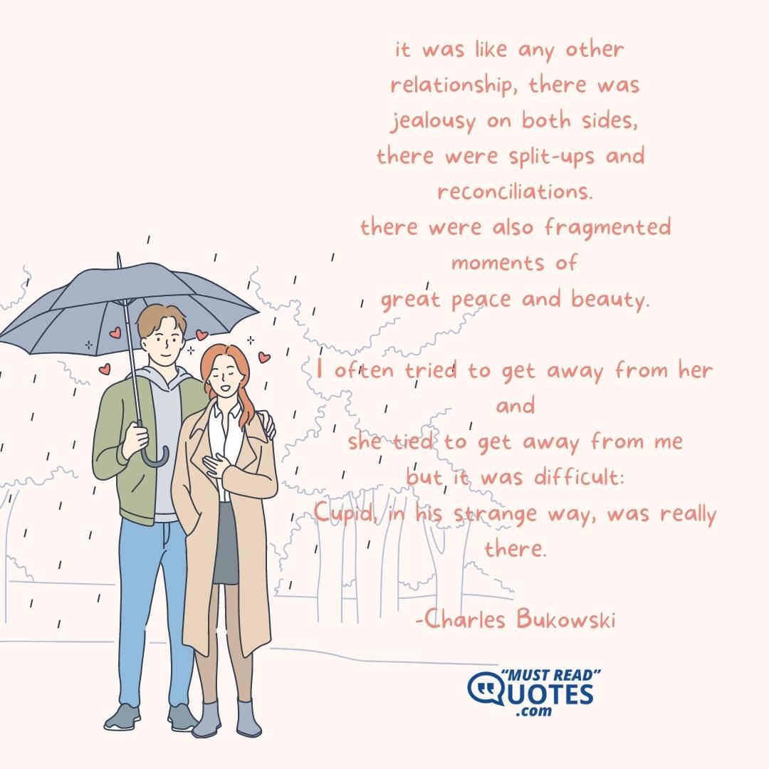 it was like any other relationship, there was jealousy on both sides, there were split-ups and reconciliations. there were also fragmented moments of great peace and beauty. I often tried to get away from her and she tied to get away from me but it was difficult: Cupid, in his strange way, was really there.