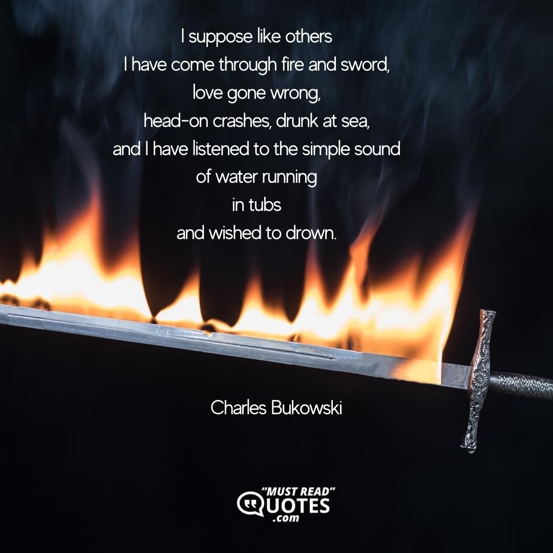 I suppose like others I have come through fire and sword, love gone wrong, head-on crashes, drunk at sea, and I have listened to the simple sound of water running in tubs and wished to drown.