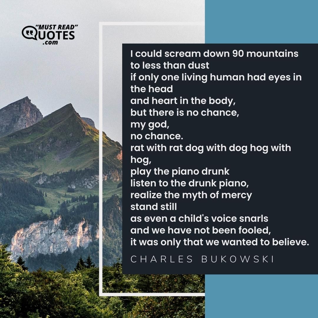 I could scream down 90 mountains to less than dust if only one living human had eyes in the head and heart in the body, but there is no chance, my god, no chance. rat with rat dog with dog hog with hog, play the piano drunk listen to the drunk piano, realize the myth of mercy stand still as even a child's voice snarls and we have not been fooled, it was only that we wanted to believe.