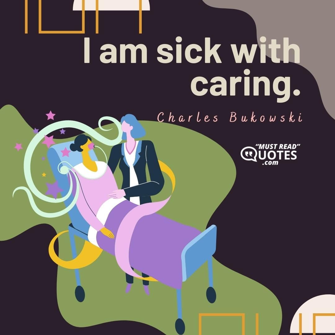 I am sick with caring.