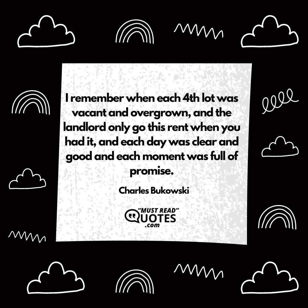 I remember when each 4th lot was vacant and overgrown, and the landlord only go this rent when you had it, and each day was clear and good and each moment was full of promise.