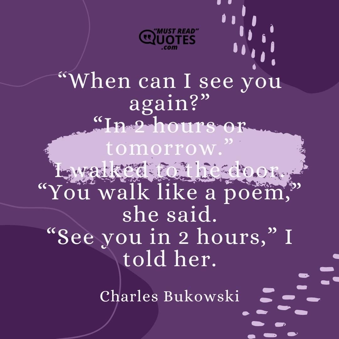 “When can I see you again?” “In 2 hours or tomorrow.” I walked to the door. “You walk like a poem,” she said. “See you in 2 hours,” I told her.
