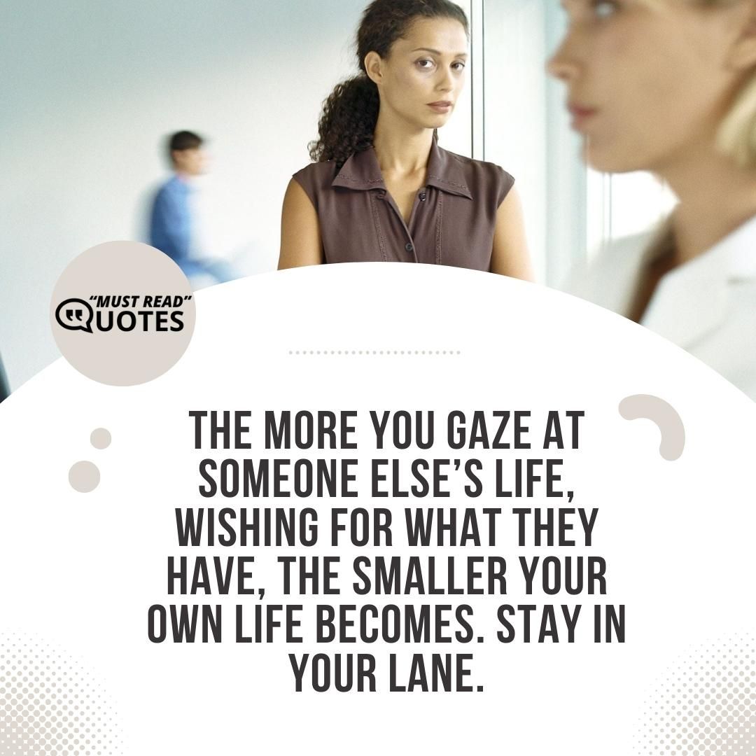 The more you gaze at someone else’s life, wishing for what they have, the smaller your own life becomes. Stay in your lane.