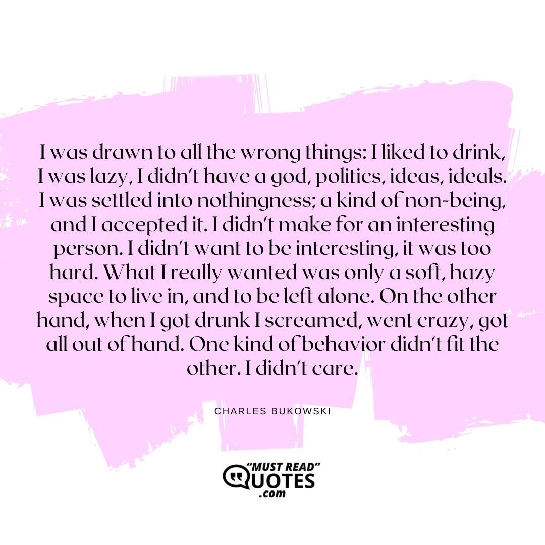 I was drawn to all the wrong things: I liked to drink, I was lazy, I didn't have a god, politics, ideas, ideals. I was settled into nothingness; a kind of non-being, and I accepted it. I didn't make for an interesting person. I didn't want to be interesting, it was too hard. What I really wanted was only a soft, hazy space to live in, and to be left alone. On the other hand, when I got drunk I screamed, went crazy, got all out of hand. One kind of behavior didn't fit the other. I didn't care.