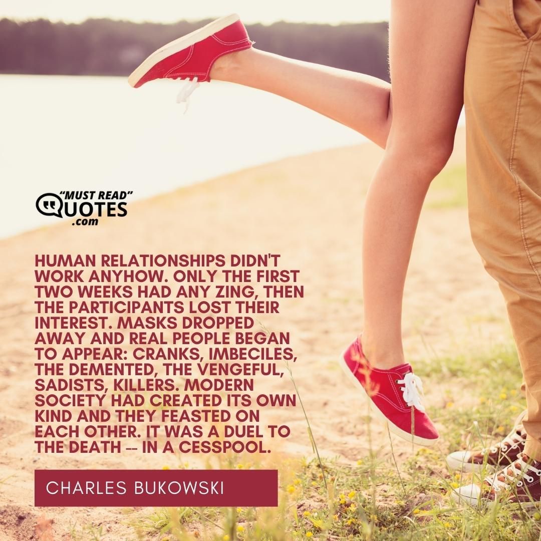 Human relationships didn't work anyhow. Only the first two weeks had any zing, then the participants lost their interest. Masks dropped away and real people began to appear: cranks, imbeciles, the demented, the vengeful, sadists, killers. Modern society had created its own kind and they feasted on each other. It was a duel to the death -- in a cesspool.