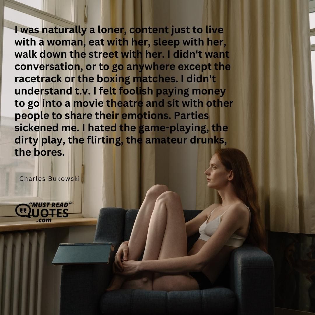 I was naturally a loner, content just to live with a woman, eat with her, sleep with her, walk down the street with her. I didn't want conversation, or to go anywhere except the racetrack or the boxing matches. I didn't understand t.v. I felt foolish paying money to go into a movie theatre and sit with other people to share their emotions. Parties sickened me. I hated the game-playing, the dirty play, the flirting, the amateur drunks, the bores.