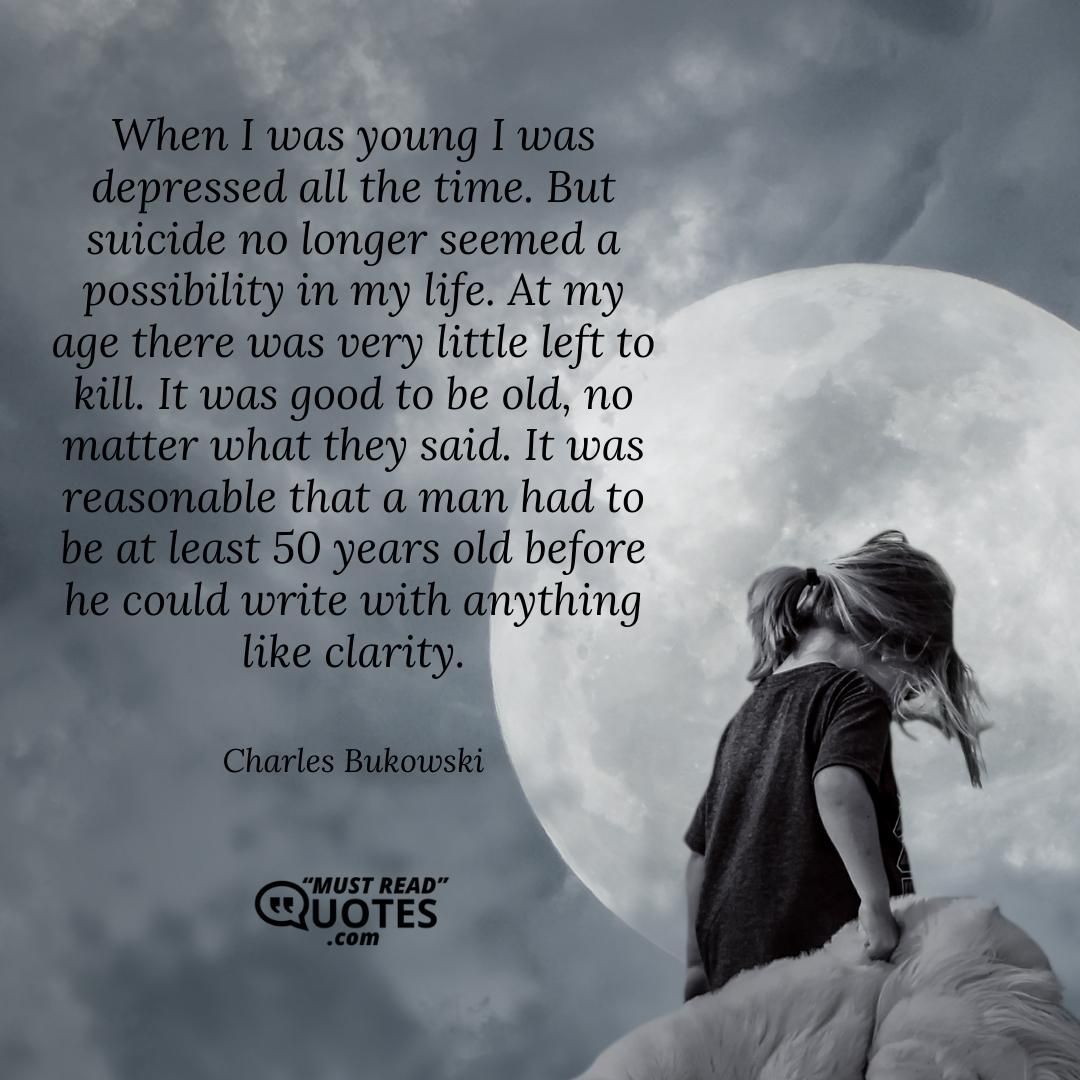 When I was young I was depressed all the time. But suicide no longer seemed a possibility in my life. At my age there was very little left to kill. It was good to be old, no matter what they said. It was reasonable that a man had to be at least 50 years old before he could write with anything like clarity.