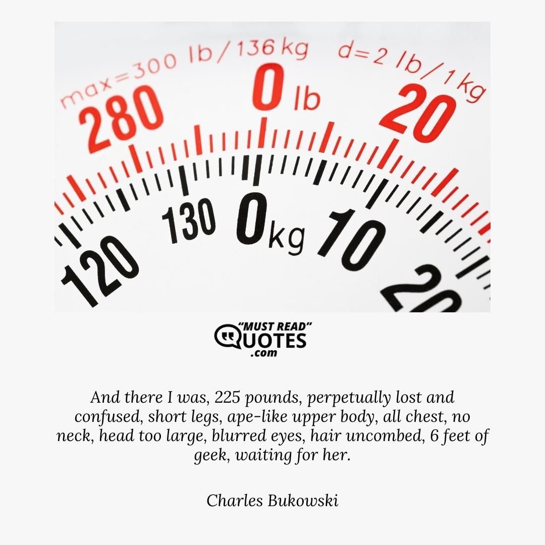 And there I was, 225 pounds, perpetually lost and confused, short legs, ape-like upper body, all chest, no neck, head too large, blurred eyes, hair uncombed, 6 feet of geek, waiting for her.