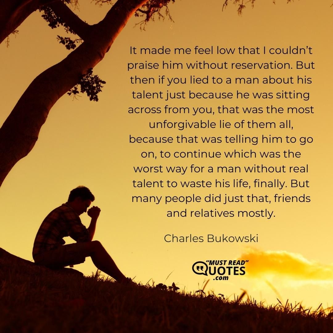 It made me feel low that I couldn’t praise him without reservation. But then if you lied to a man about his talent just because he was sitting across from you, that was the most unforgivable lie of them all, because that was telling him to go on, to continue which was the worst way for a man without real talent to waste his life, finally. But many people did just that, friends and relatives mostly.