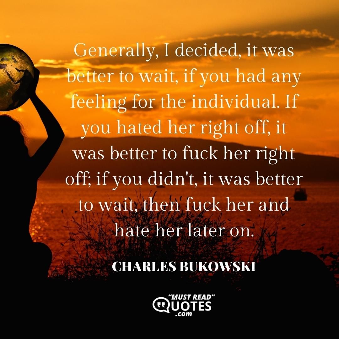 Generally, I decided, it was better to wait, if you had any feeling for the individual. If you hated her right off, it was better to fuck her right off; if you didn't, it was better to wait, then fuck her and hate her later on.
