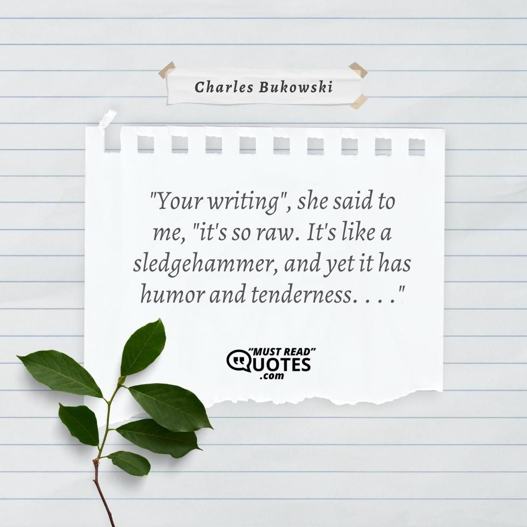 "Your writing", she said to me, "it's so raw. It's like a sledgehammer, and yet it has humor and tenderness. . . ."