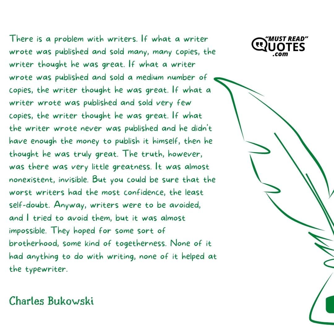 There is a problem with writers. If what a writer wrote was published and sold many, many copies, the writer thought he was great. If what a writer wrote was published and sold a medium number of copies, the writer thought he was great. If what a writer wrote was published and sold very few copies, the writer thought he was great. If what the writer wrote never was published and he didn't have enough the money to publish it himself, then he thought he was truly great. The truth, however, was there was very little greatness. It was almost nonexistent, invisible. But you could be sure that the worst writers had the most confidence, the least self-doubt. Anyway, writers were to be avoided, and I tried to avoid them, but it was almost impossible. They hoped for some sort of brotherhood, some kind of togetherness. None of it had anything to do with writing, none of it helped at the typewriter.