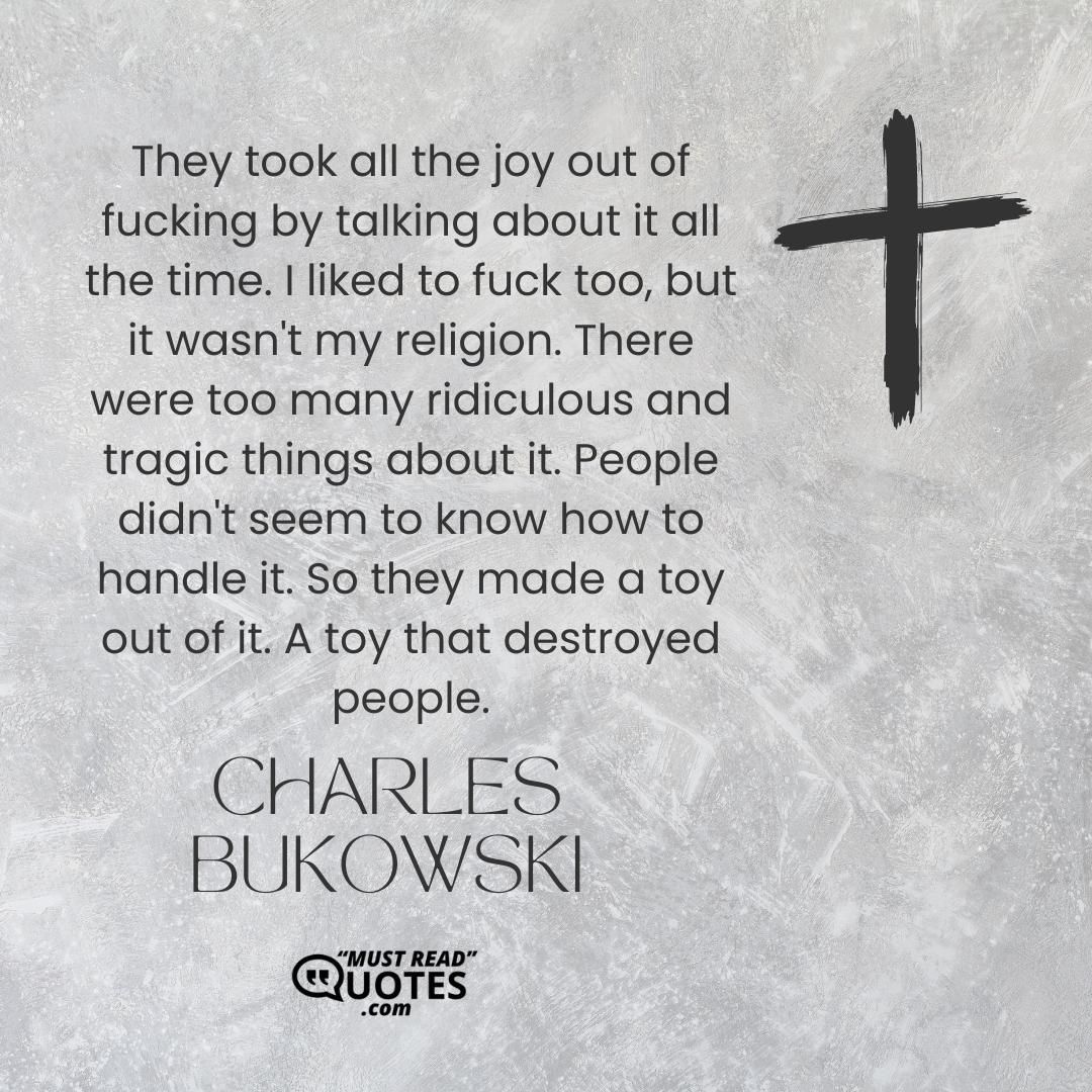 They took all the joy out of fucking by talking about it all the time. I liked to fuck too, but it wasn't my religion. There were too many ridiculous and tragic things about it. People didn't seem to know how to handle it. So they made a toy out of it. A toy that destroyed people.
