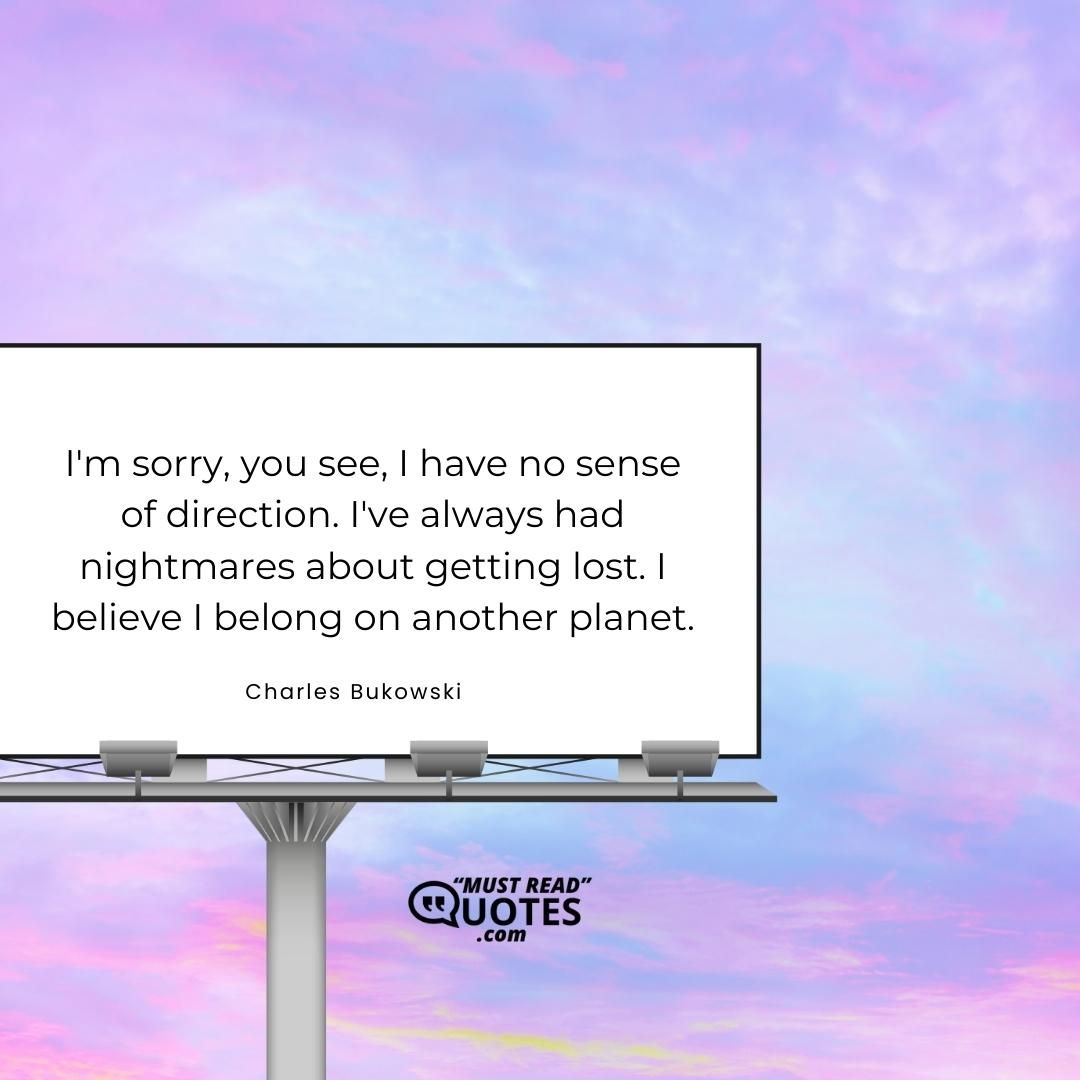 I'm sorry, you see, I have no sense of direction. I've always had nightmares about getting lost. I believe I belong on another planet.