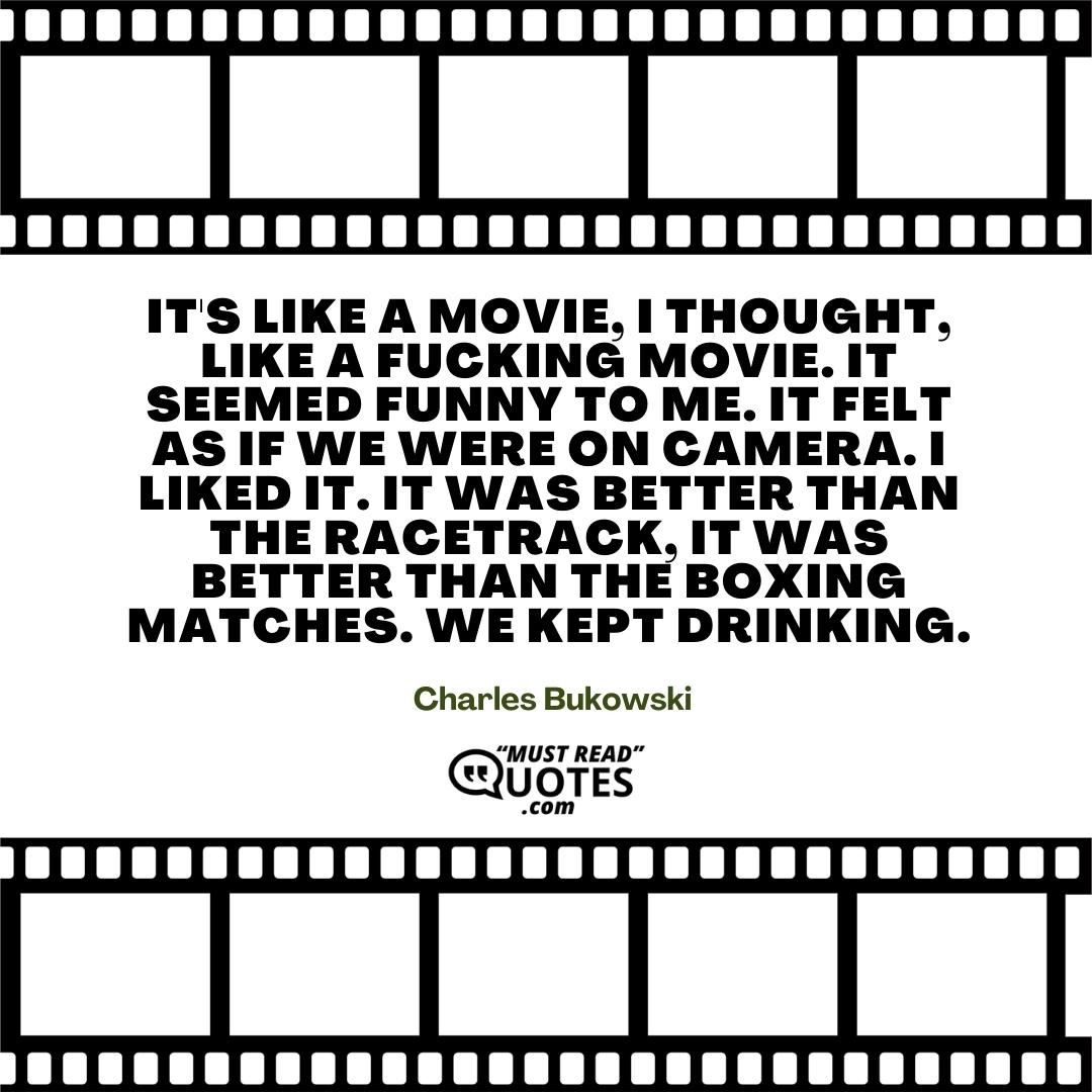 It's like a movie, I thought, like a fucking movie. It seemed funny to me. It felt as if we were on camera. I liked it. It was better than the racetrack, it was better than the boxing matches. We kept drinking.