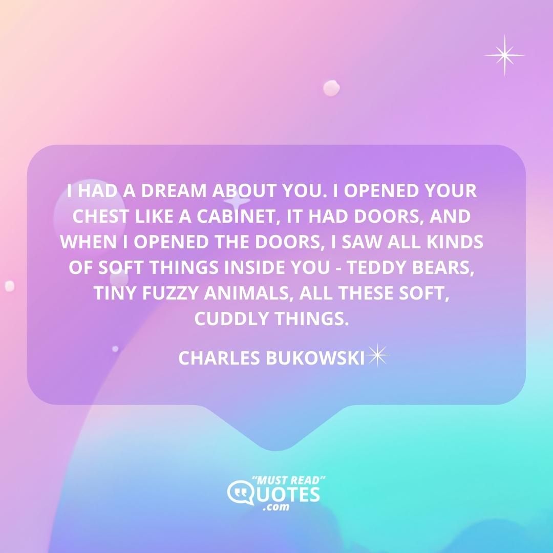 I had a dream about you. I opened your chest like a cabinet, it had doors, and when I opened the doors, I saw all kinds of soft things inside you - teddy bears, tiny fuzzy animals, all these soft, cuddly things.