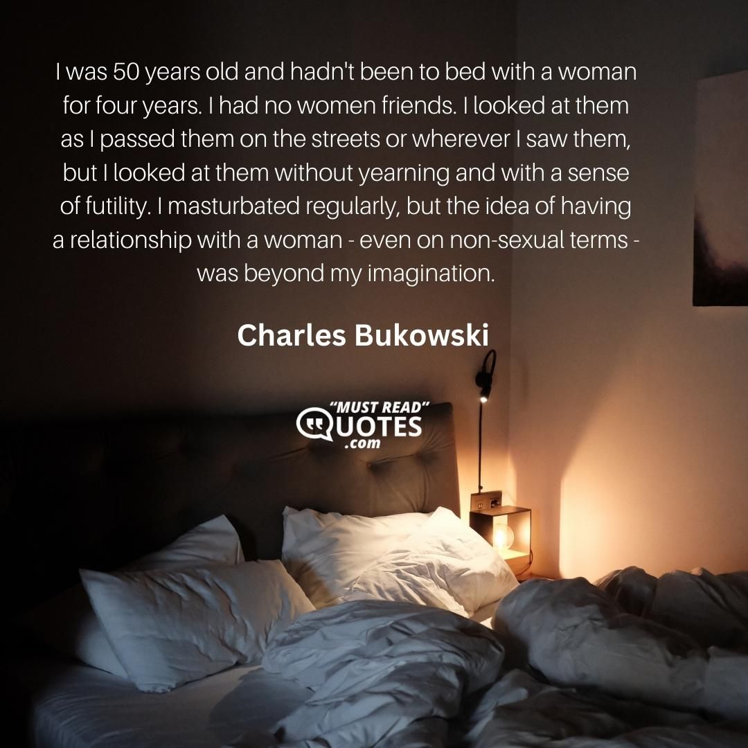 I was 50 years old and hadn't been to bed with a woman for four years. I had no women friends. I looked at them as I passed them on the streets or wherever I saw them, but I looked at them without yearning and with a sense of futility. I masturbated regularly, but the idea of having a relationship with a woman - even on non-sexual terms - was beyond my imagination.
