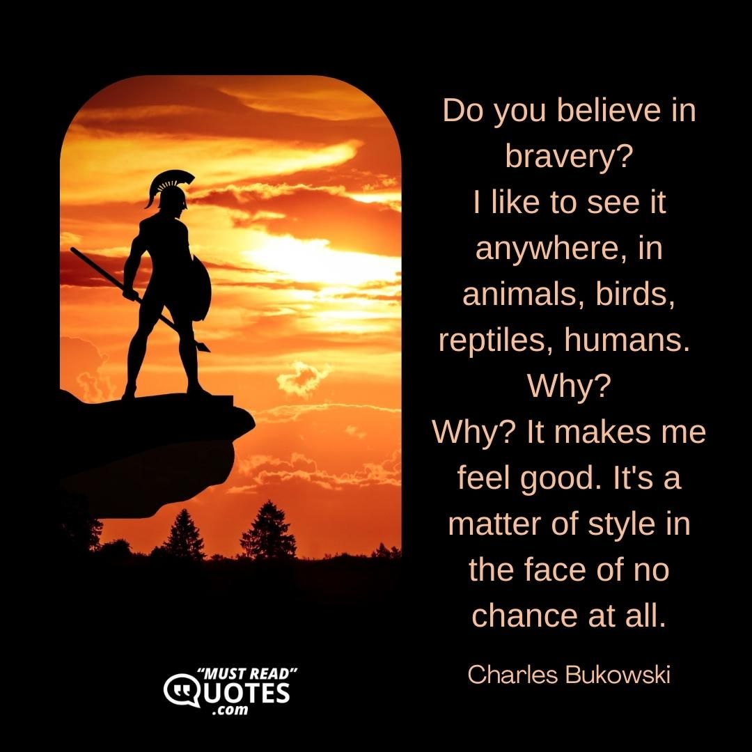 Do you believe in bravery? I like to see it anywhere, in animals, birds, reptiles, humans. Why? Why? It makes me feel good. It's a matter of style in the face of no chance at all.