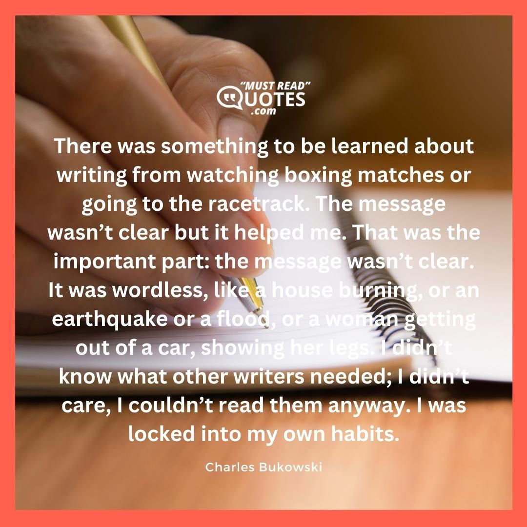 There was something to be learned about writing from watching boxing matches or going to the racetrack. The message wasn’t clear but it helped me. That was the important part: the message wasn’t clear. It was wordless, like a house burning, or an earthquake or a flood, or a woman getting out of a car, showing her legs. I didn’t know what other writers needed; I didn’t care, I couldn’t read them anyway. I was locked into my own habits.