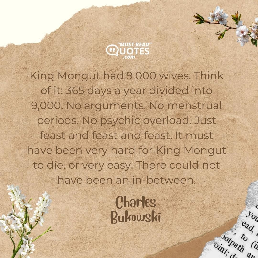King Mongut had 9,000 wives. Think of it: 365 days a year divided into 9,000. No arguments. No menstrual periods. No psychic overload. Just feast and feast and feast. It must have been very hard for King Mongut to die, or very easy. There could not have been an in-between.